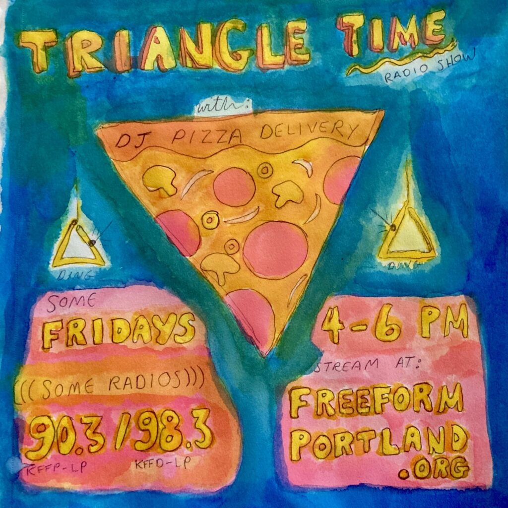 Watercolor graphic with text that says "TRIANGLE TIME radio show with DJ PIZZA DELIVERY" and then a big triangular piece of pizza in orange and magenta, with two smaller triangle percussion instruments going Ding! Ding! More text that says "Some Fridays Some Radios at 90.3 / 98.3fm 4-6pm Streaming: Freeformportland.org"